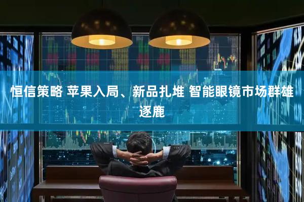 恒信策略 苹果入局、新品扎堆 智能眼镜市场群雄逐鹿