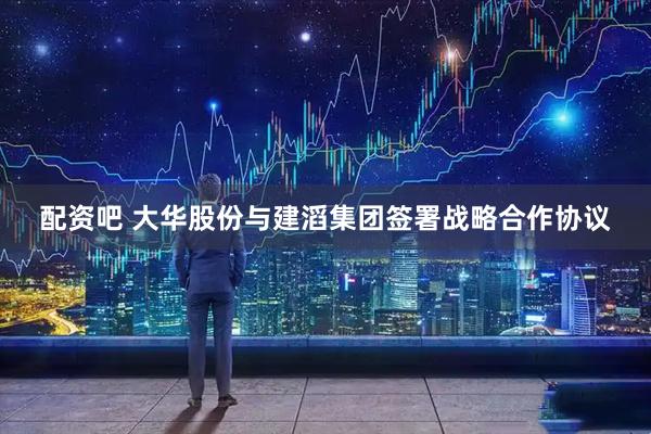 配资吧 大华股份与建滔集团签署战略合作协议