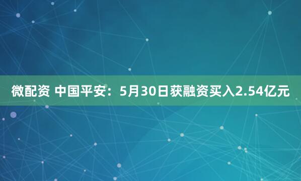 微配资 中国平安：5月30日获融资买入2.54亿元