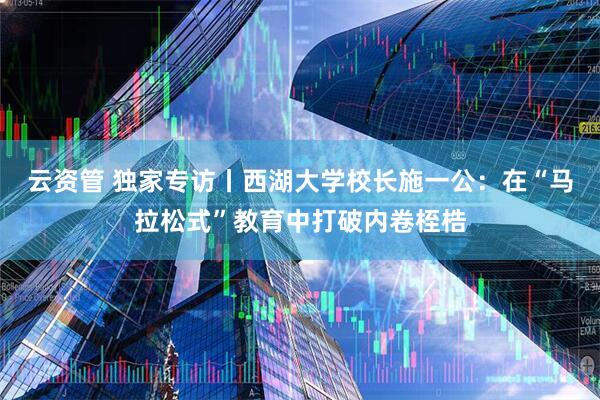 云资管 独家专访丨西湖大学校长施一公：在“马拉松式”教育中打破内卷桎梏
