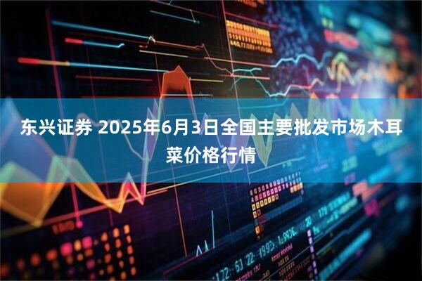 东兴证券 2025年6月3日全国主要批发市场木耳菜价格行情