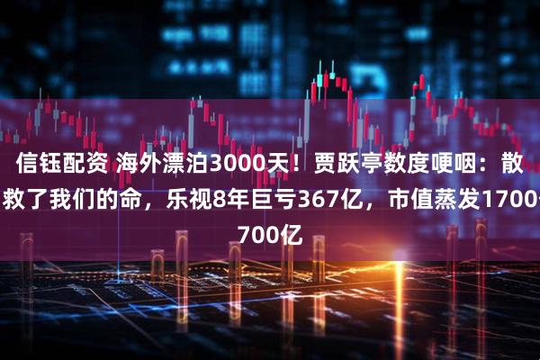 信钰配资 海外漂泊3000天！贾跃亭数度哽咽：散户救了我们的命，乐视8年巨亏367亿，市值蒸发1700亿