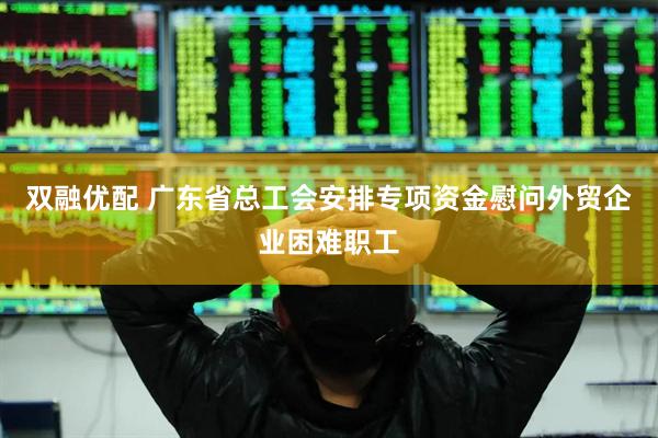 双融优配 广东省总工会安排专项资金慰问外贸企业困难职工