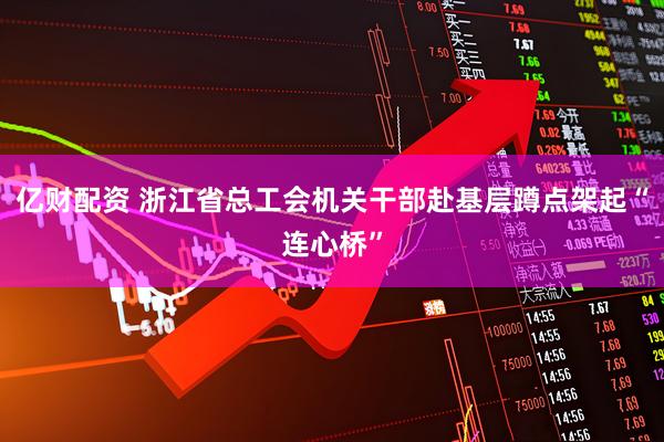 亿财配资 浙江省总工会机关干部赴基层蹲点架起“连心桥”