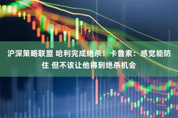 沪深策略联盟 哈利完成绝杀！卡鲁索：感觉能防住 但不该让他得到绝杀机会