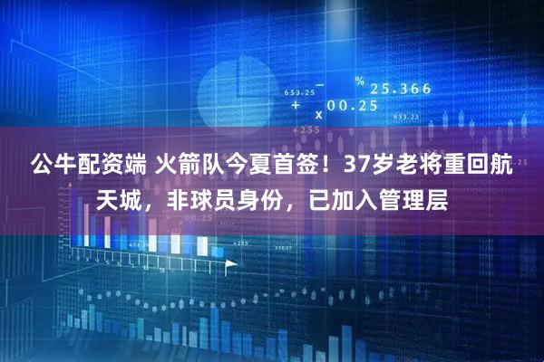 公牛配资端 火箭队今夏首签！37岁老将重回航天城，非球员身份，已加入管理层