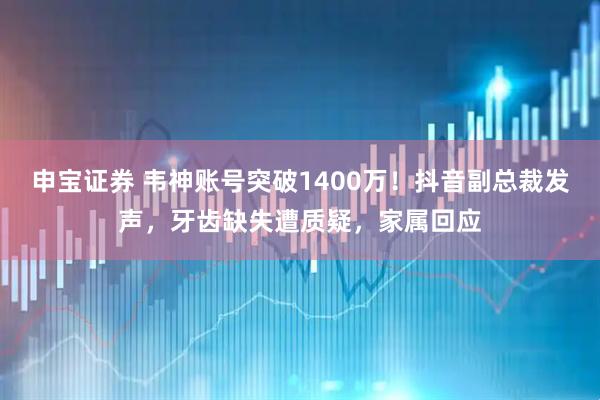 申宝证券 韦神账号突破1400万！抖音副总裁发声，牙齿缺失遭质疑，家属回应