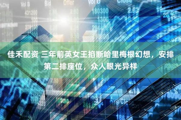 佳禾配资 三年前英女王掐断哈里梅根幻想，安排第二排座位，众人眼光异样