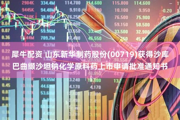 犀牛配资 山东新华制药股份(00719)获得沙库巴曲缬沙坦钠化学原料药上市申请批准通知书