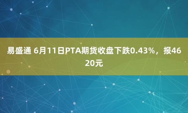 易盛通 6月11日PTA期货收盘下跌0.43%，报4620元