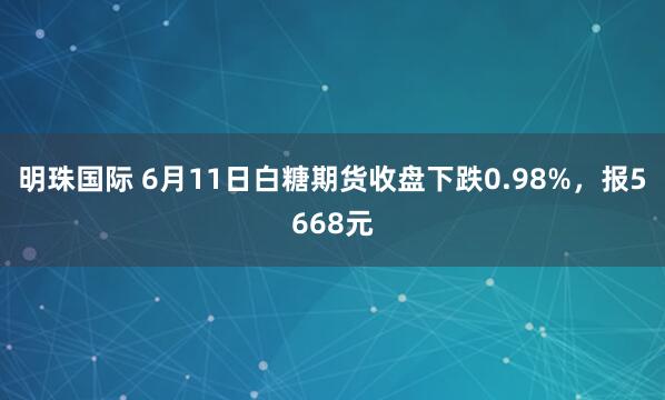 明珠国际 6月11日白糖期货收盘下跌0.98%，报5668元