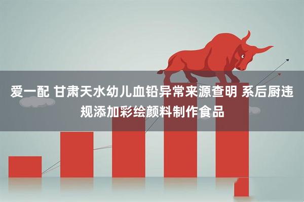 爱一配 甘肃天水幼儿血铅异常来源查明 系后厨违规添加彩绘颜料制作食品