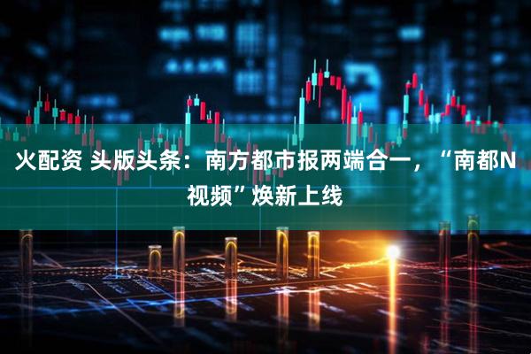 火配资 头版头条：南方都市报两端合一，“南都N视频”焕新上线