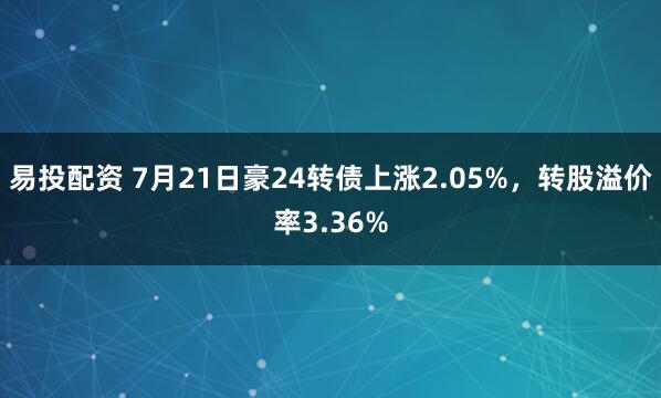 易投配资 7月21日豪24转债上涨2.05%，转股溢价率3.36%
