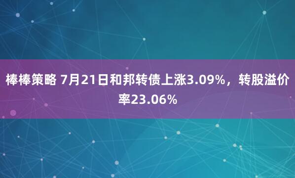 棒棒策略 7月21日和邦转债上涨3.09%，转股溢价率23.06%