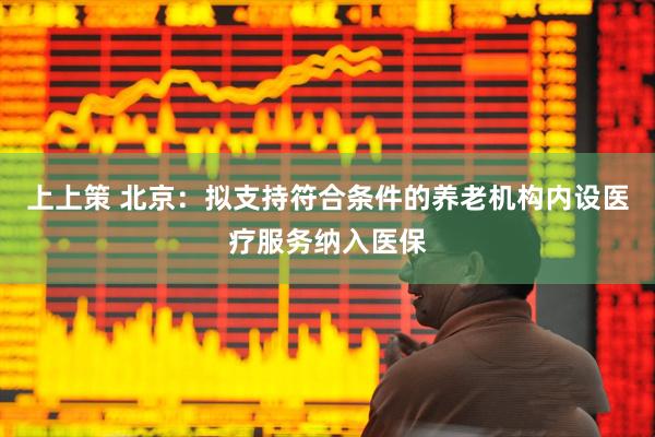 上上策 北京：拟支持符合条件的养老机构内设医疗服务纳入医保