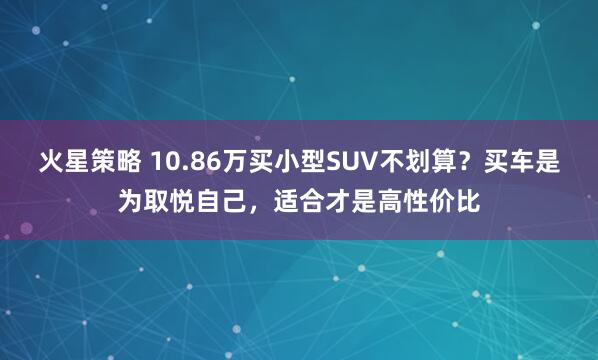火星策略 10.86万买小型SUV不划算？买车是为取悦自己，适合才是高性价比