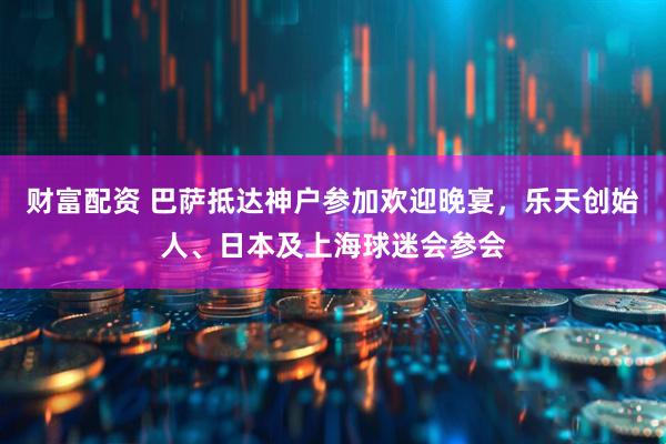 财富配资 巴萨抵达神户参加欢迎晚宴，乐天创始人、日本及上海球迷会参会