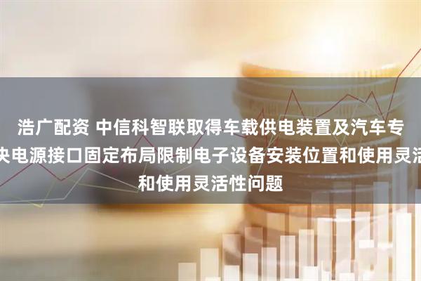 浩广配资 中信科智联取得车载供电装置及汽车专利，解决电源接口固定布局限制电子设备安装位置和使用灵活性问题