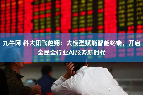 九牛网 科大讯飞赵翔：大模型赋能智能终端，开启全民全行业AI服务新时代