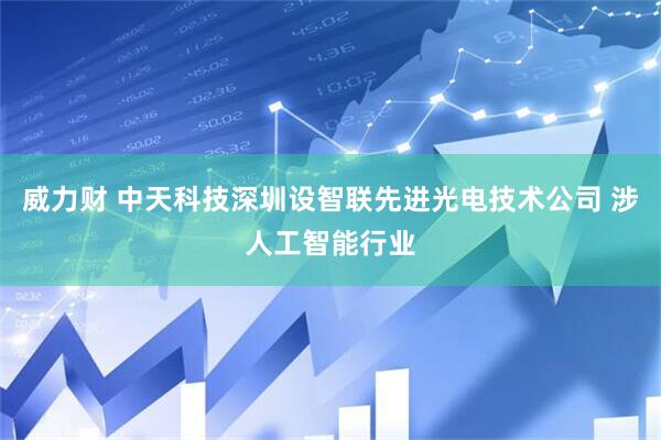 威力财 中天科技深圳设智联先进光电技术公司 涉人工智能行业