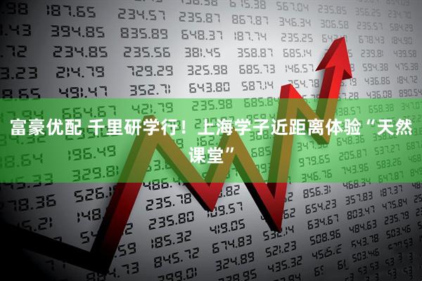 富豪优配 千里研学行！上海学子近距离体验“天然课堂”