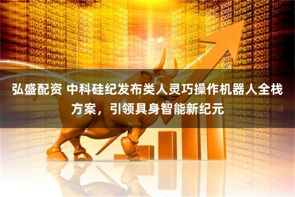 弘盛配资 中科硅纪发布类人灵巧操作机器人全栈方案，引领具身智能新纪元