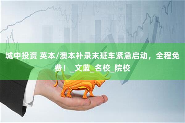 城中投资 英本/澳本补录末班车紧急启动，全程免费！_文蓝_名校_院校
