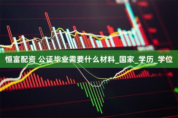 恒富配资 公证毕业需要什么材料_国家_学历_学位