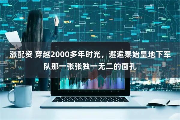 涨配资 穿越2000多年时光，邂逅秦始皇地下军队那一张张独一无二的面孔