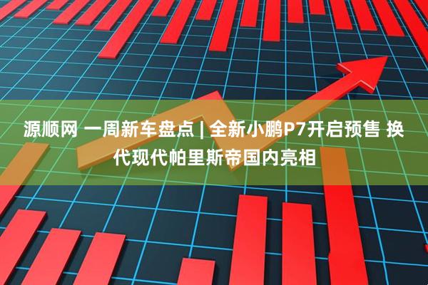 源顺网 一周新车盘点 | 全新小鹏P7开启预售 换代现代帕里斯帝国内亮相