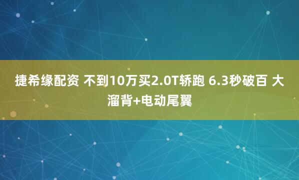 捷希缘配资 不到10万买2.0T轿跑 6.3秒破百 大溜背+电动尾翼