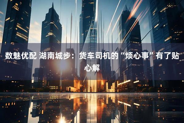 数魅优配 湖南城步：货车司机的“烦心事”有了贴心解