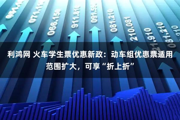 利鸿网 火车学生票优惠新政：动车组优惠票适用范围扩大，可享“折上折”