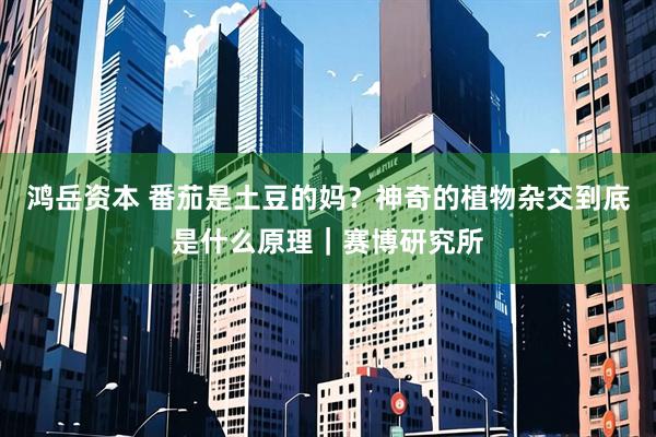 鸿岳资本 番茄是土豆的妈？神奇的植物杂交到底是什么原理｜赛博研究所