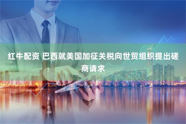 红牛配资 巴西就美国加征关税向世贸组织提出磋商请求