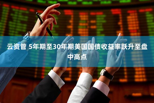 云资管 5年期至30年期美国国债收益率跃升至盘中高点