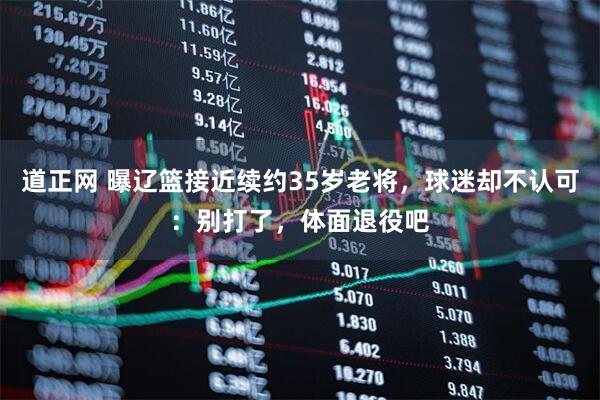 道正网 曝辽篮接近续约35岁老将，球迷却不认可：别打了，体面退役吧