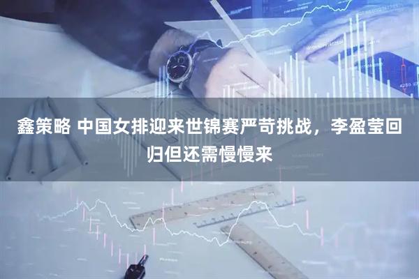 鑫策略 中国女排迎来世锦赛严苛挑战，李盈莹回归但还需慢慢来