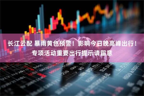 长江云配 暴雨黄色预警！影响今日晚高峰出行！专项活动重要出行提示请留意