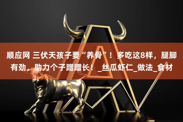 顺应网 三伏天孩子要“养骨”！多吃这8样，腿脚有劲，助力个子蹭蹭长！_丝瓜虾仁_做法_食材