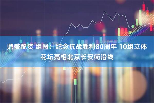 鼎盛配资 组图：纪念抗战胜利80周年 10组立体花坛亮相北京长安街沿线