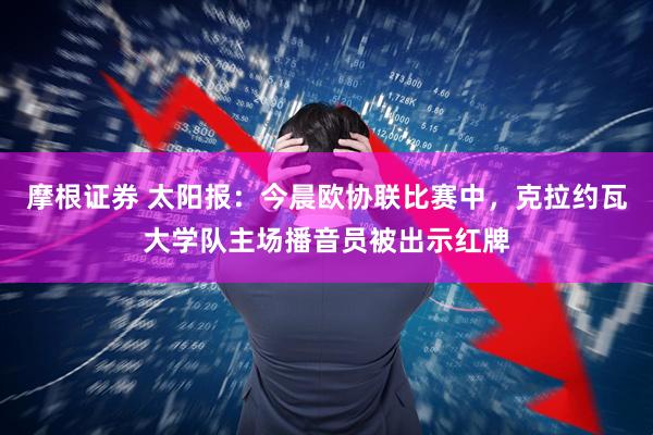 摩根证券 太阳报：今晨欧协联比赛中，克拉约瓦大学队主场播音员被出示红牌