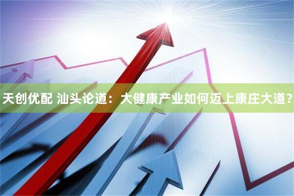 天创优配 汕头论道：大健康产业如何迈上康庄大道？