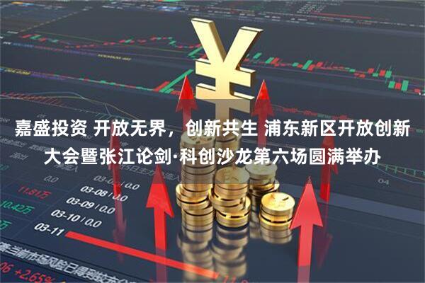 嘉盛投资 开放无界，创新共生 浦东新区开放创新大会暨张江论剑·科创沙龙第六场圆满举办