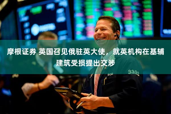 摩根证券 英国召见俄驻英大使，就英机构在基辅建筑受损提出交涉