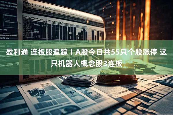 盈利通 连板股追踪丨A股今日共55只个股涨停 这只机器人概念股3连板