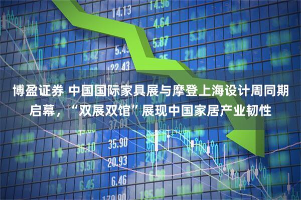 博盈证券 中国国际家具展与摩登上海设计周同期启幕，“双展双馆”展现中国家居产业韧性