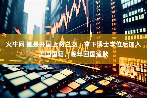 火牛网 她是开国上将之女，拿下博士学位后加入美国国籍，晚年回国道歉