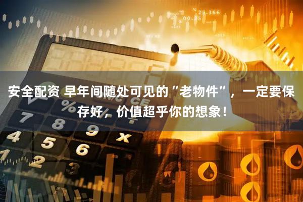 安全配资 早年间随处可见的“老物件”，一定要保存好，价值超乎你的想象！